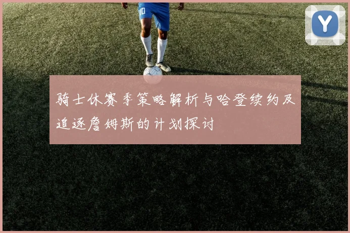 骑士休赛季策略解析与哈登续约及追逐詹姆斯的计划探讨