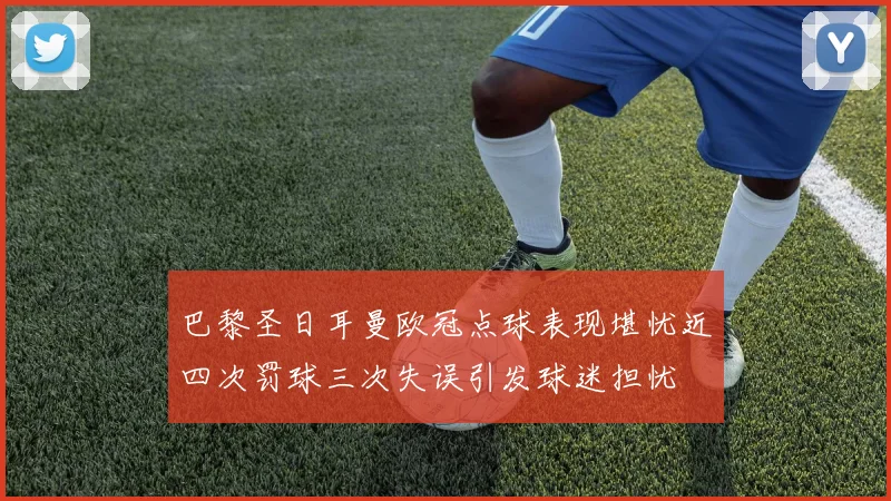 巴黎圣日耳曼欧冠点球表现堪忧近四次罚球三次失误引发球迷担忧