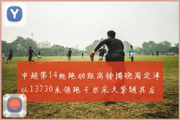 中超第14轮跑动距离榜揭晓周定洋以13730米领跑卡尔采夫紧随其后