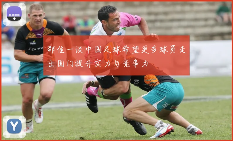 邵佳一谈中国足球希望更多球员走出国门提升实力与竞争力