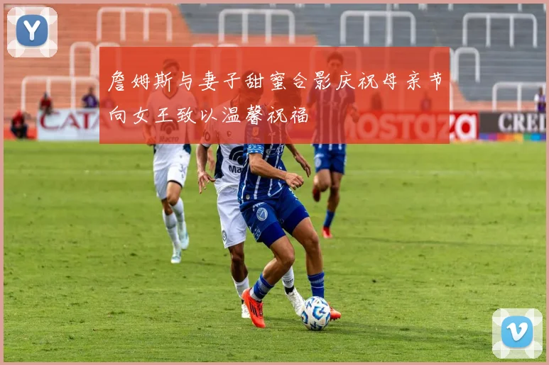 詹姆斯与妻子甜蜜合影庆祝母亲节向女王致以温馨祝福