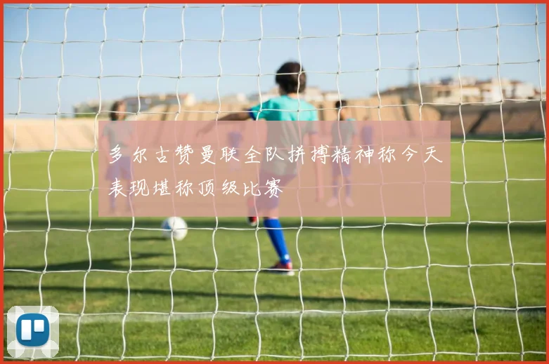 多尔古赞曼联全队拼搏精神称今天表现堪称顶级比赛
