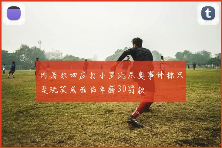 内马尔回应打小罗比尼奥事件称只是玩笑或面临年薪30罚款