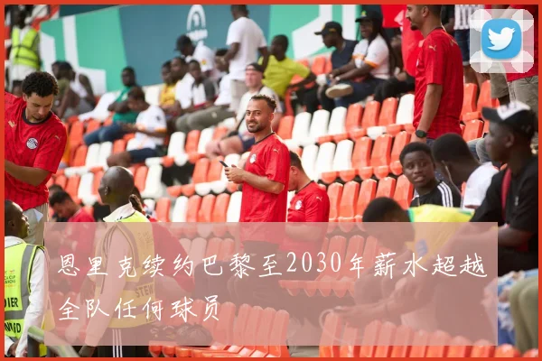 恩里克续约巴黎至2030年薪水超越全队任何球员