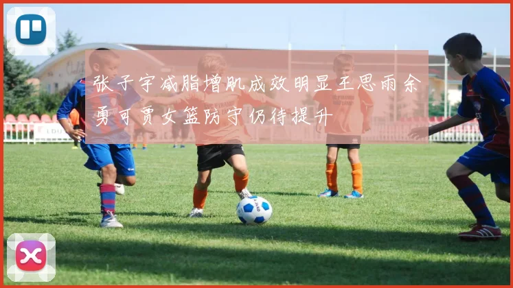 张子宇减脂增肌成效明显王思雨余勇可贾女篮防守仍待提升