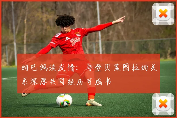 姆巴佩谈友情：与登贝莱图拉姆关系深厚共同经历可成书