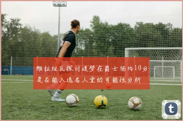 维拉纽瓦探讨追梦在爵士场均10分是否能入选名人堂的可能性分析