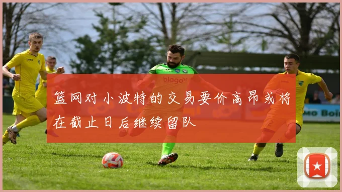 篮网对小波特的交易要价高昂或将在截止日后继续留队