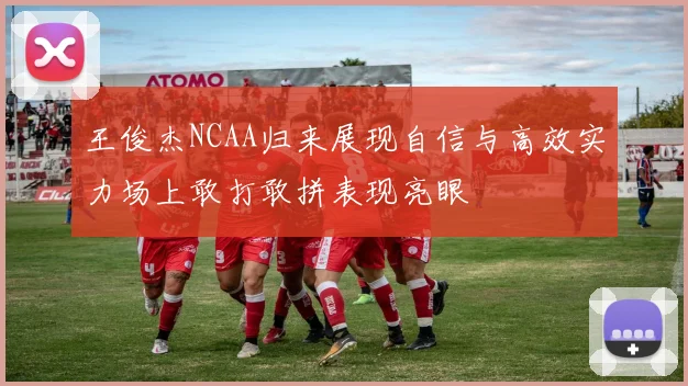 王俊杰NCAA归来展现自信与高效实力场上敢打敢拼表现亮眼