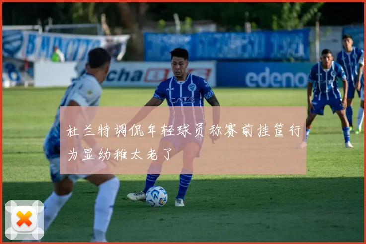 杜兰特调侃年轻球员称赛前挂筐行为显幼稚太老了