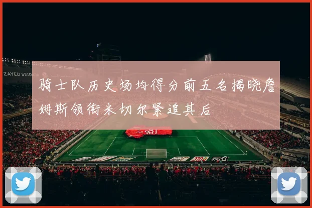 骑士队历史场均得分前五名揭晓詹姆斯领衔米切尔紧追其后