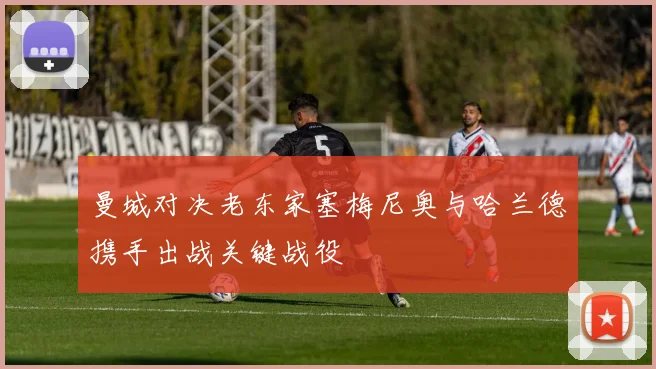 曼城对决老东家塞梅尼奥与哈兰德携手出战关键战役